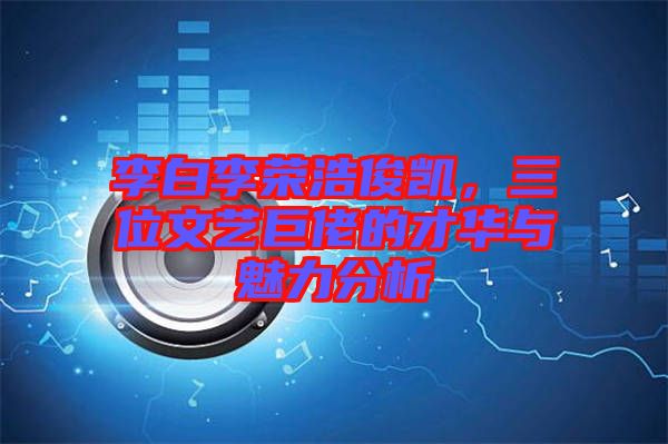 李白李榮浩俊凱，三位文藝巨佬的才華與魅力分析