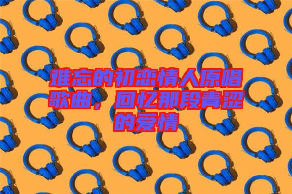 難忘的初戀情人原唱歌曲，回憶那段青澀的愛(ài)情