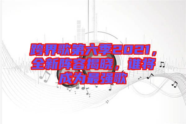 跨界歌第六季2021，全新陣容揭曉，誰將成為最強歌