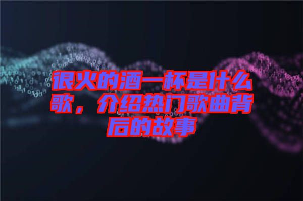 很火的酒一杯是什么歌，介紹熱門歌曲背后的故事