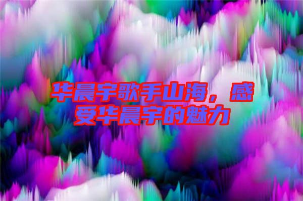 華晨宇歌手山海，感受華晨宇的魅力