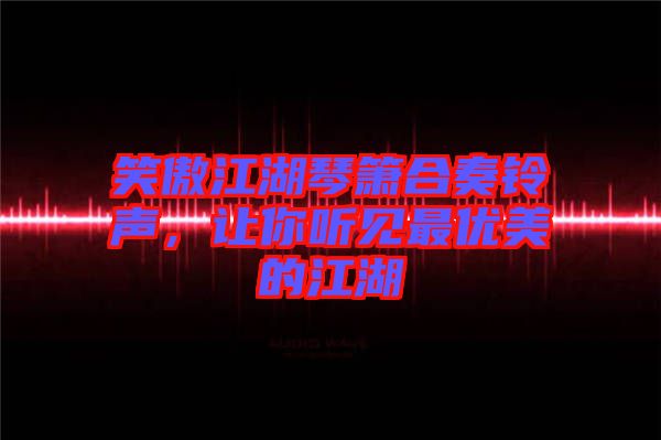 笑傲江湖琴簫合奏鈴聲，讓你聽(tīng)見(jiàn)最優(yōu)美的江湖