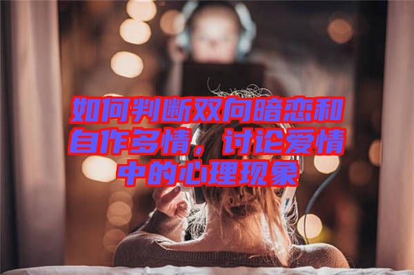 如何判斷雙向暗戀和自作多情，討論愛情中的心理現(xiàn)象