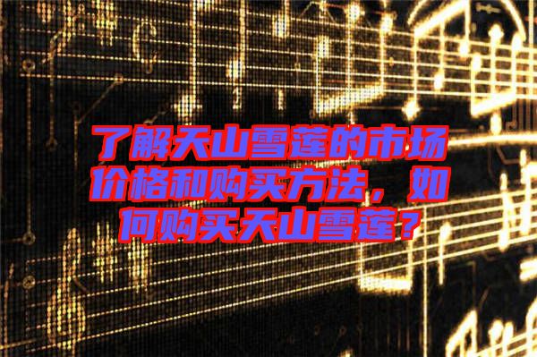 了解天山雪蓮的市場價(jià)格和購買方法，如何購買天山雪蓮？