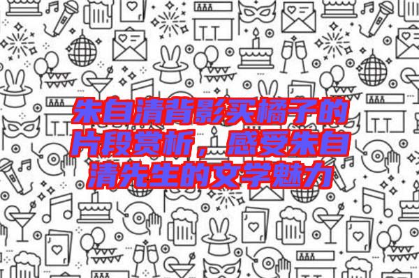 朱自清背影買橘子的片段賞析，感受朱自清先生的文學魅力