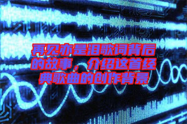 再見亦是淚歌詞背后的故事，介紹這首經(jīng)典歌曲的創(chuàng)作背景
