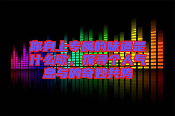 你身上專屬的味道是什么歌，探尋個(gè)人氣息與的奇妙共鳴