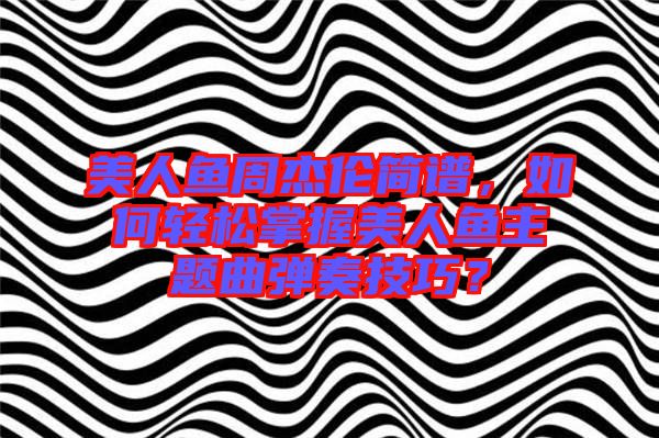 美人魚周杰倫簡譜，如何輕松掌握美人魚主題曲彈奏技巧？