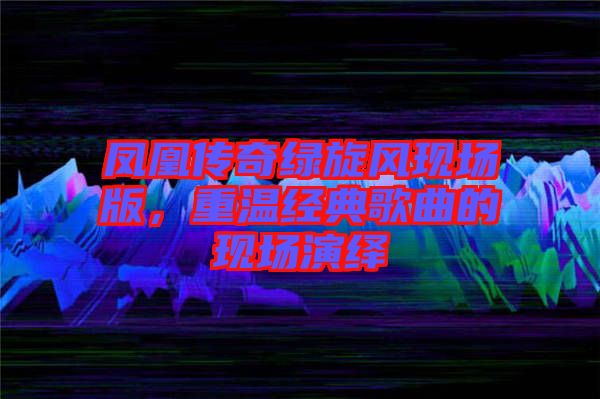 鳳凰傳奇綠旋風(fēng)現(xiàn)場版，重溫經(jīng)典歌曲的現(xiàn)場演繹