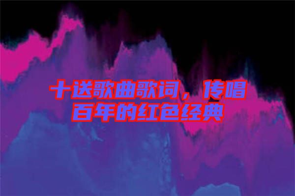 十送歌曲歌詞，傳唱百年的紅色經(jīng)典