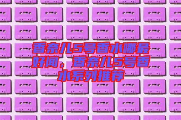 香奈兒5號香水哪最好聞，香奈兒5號香水系列推薦