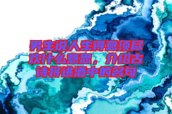 男生說人生得意須盡歡什么意思，介紹古詩將進(jìn)酒中的名句