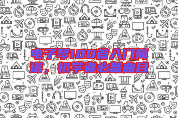 電子琴100首入門簡譜，初學者必備曲目