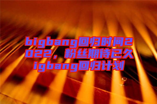 bigbang回歸時間2022，粉絲期待已久igbang回歸計劃