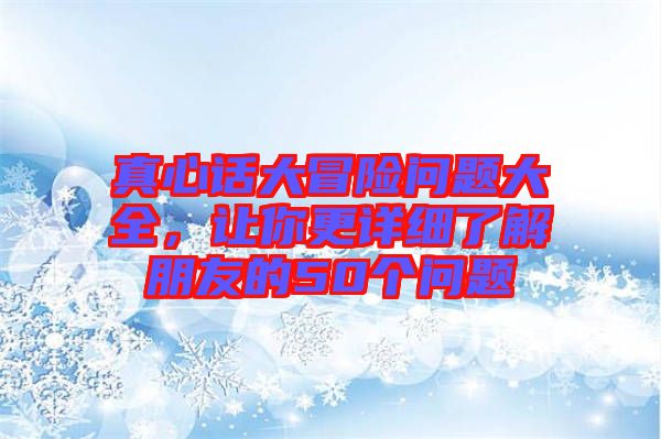 真心話大冒險(xiǎn)問題大全，讓你更詳細(xì)了解朋友的50個(gè)問題