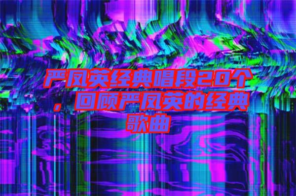 嚴(yán)鳳英經(jīng)典唱段20個，回顧嚴(yán)鳳英的經(jīng)典歌曲