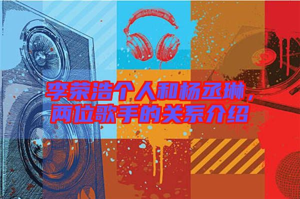 李榮浩個人和楊丞琳，兩位歌手的關系介紹