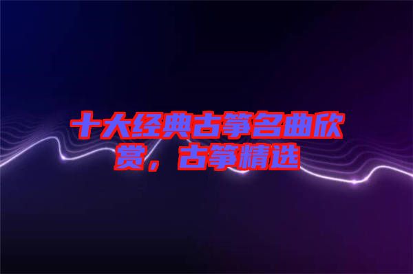 十大經(jīng)典古箏名曲欣賞，古箏精選