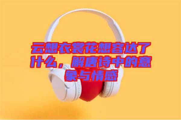 云想衣裳花想容達(dá)了什么，解唐詩(shī)中的意象與情感