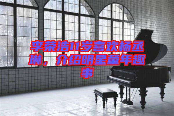 李榮浩11歲喜歡楊丞琳，介紹明星童年趣事