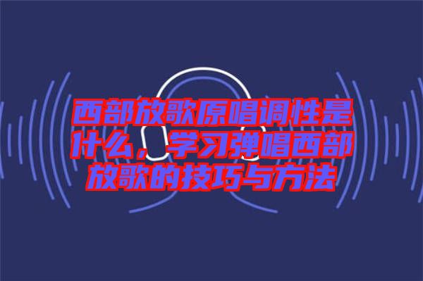 西部放歌原唱調(diào)性是什么，學(xué)習(xí)彈唱西部放歌的技巧與方法