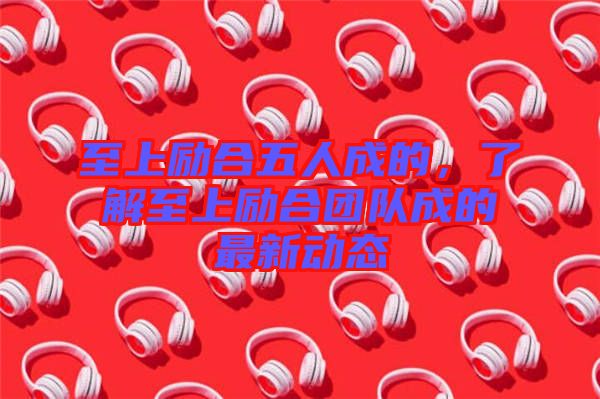 至上勵合五人成的，了解至上勵合團隊成的最新動態(tài)
