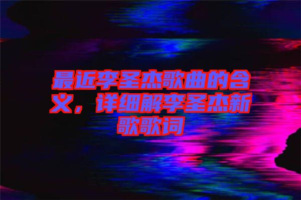 最近李圣杰歌曲的含義，詳細(xì)解李圣杰新歌歌詞