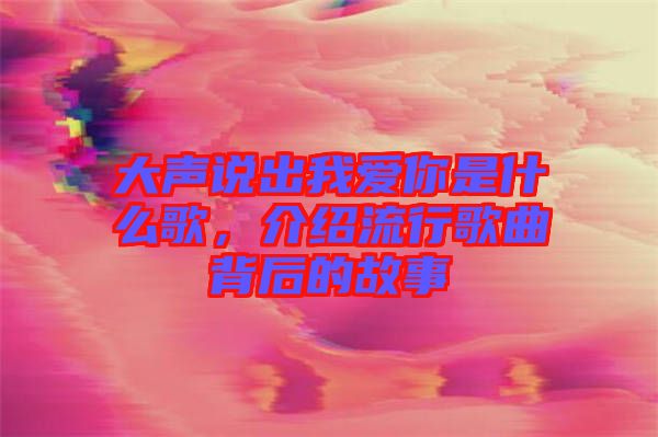 大聲說出我愛你是什么歌，介紹流行歌曲背后的故事