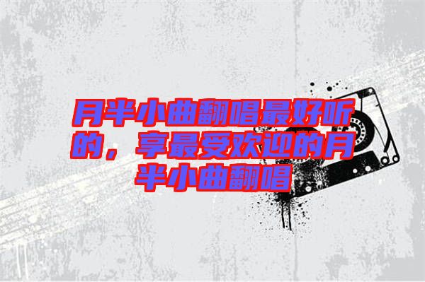 月半小曲翻唱最好聽(tīng)的，享最受歡迎的月半小曲翻唱