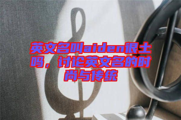 英文名叫aiden很土嗎，討論英文名的時(shí)尚與傳統(tǒng)