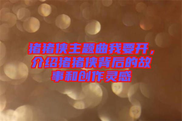 豬豬俠主題曲我要開，介紹豬豬俠背后的故事和創(chuàng)作靈感