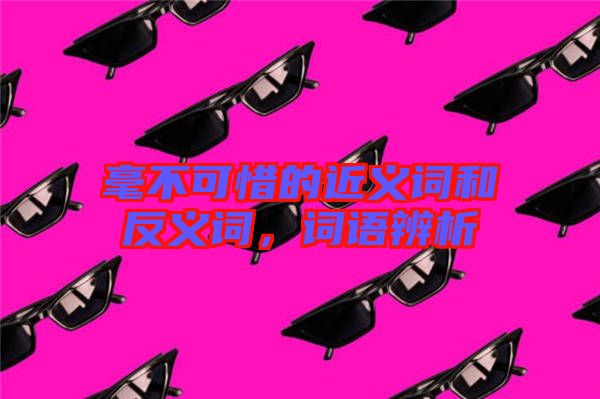 毫不可惜的近義詞和反義詞，詞語(yǔ)辨析