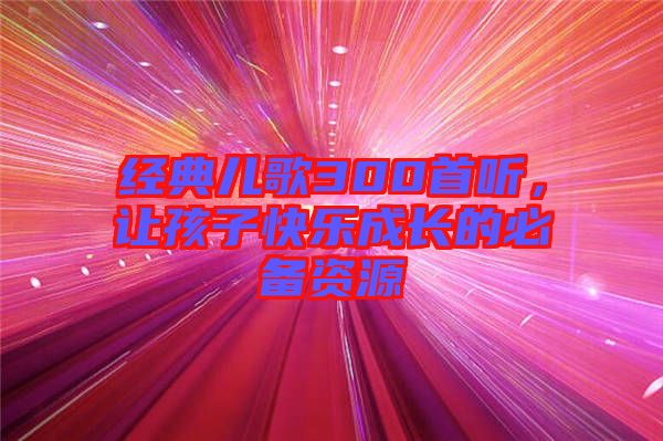 經(jīng)典兒歌300首聽，讓孩子快樂成長(zhǎng)的必備資源