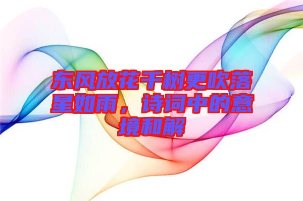 東風(fēng)放花千樹更吹落星如雨，詩(shī)詞中的意境和解