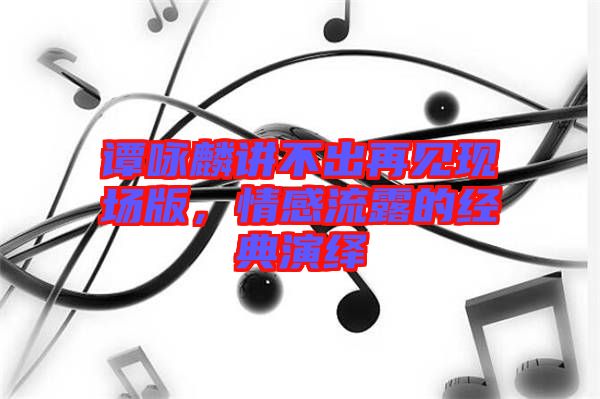 譚詠麟講不出再見現(xiàn)場(chǎng)版，情感流露的經(jīng)典演繹
