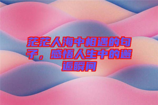 茫茫人海中相遇的句子，感悟人生中的邂逅瞬間