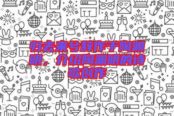 歸去來兮辭作于陶淵明，介紹陶淵明的詩歌創(chuàng)作