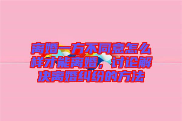 離婚一方不同意怎么樣才能離婚，討論解決離婚糾紛的方法