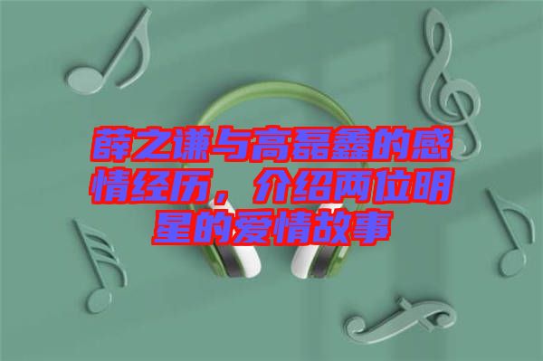 薛之謙與高磊鑫的感情經(jīng)歷，介紹兩位明星的愛情故事