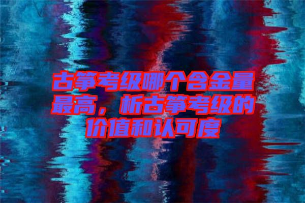 古箏考級哪個(gè)含金量最高，析古箏考級的價(jià)值和認(rèn)可度