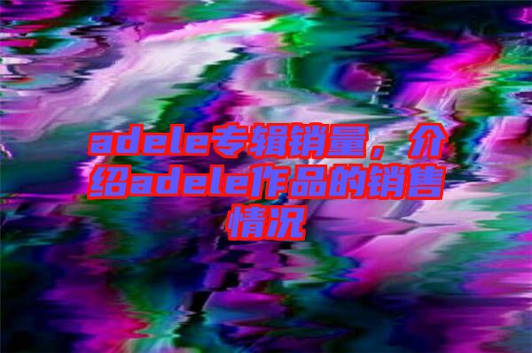 adele專輯銷(xiāo)量，介紹adele作品的銷(xiāo)售情況