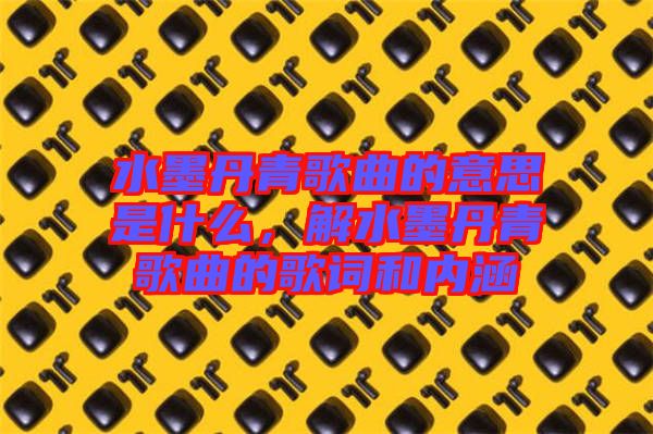 水墨丹青歌曲的意思是什么，解水墨丹青歌曲的歌詞和內(nèi)涵