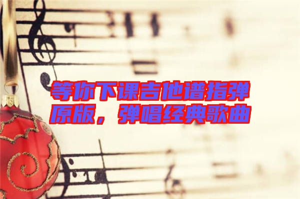 等你下課吉他譜指彈原版，彈唱經(jīng)典歌曲