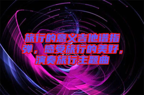 旅行的意義吉他譜指彈，感受旅行的美好，演奏旅行主題曲