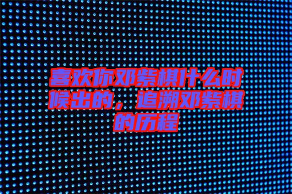 喜歡你鄧紫棋什么時(shí)候出的，追溯鄧紫棋的歷程