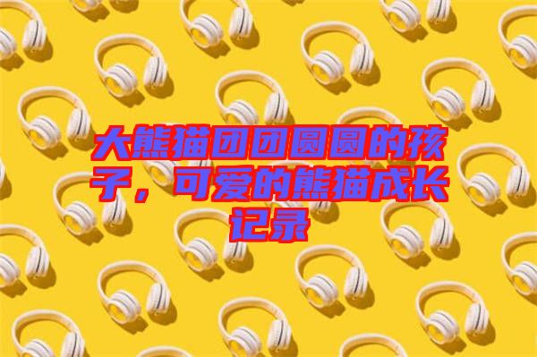 大熊貓團(tuán)團(tuán)圓圓的孩子，可愛的熊貓成長(zhǎng)記錄