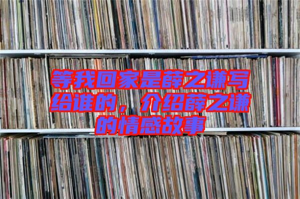 等我回家是薛之謙寫給誰的，介紹薛之謙的情感故事