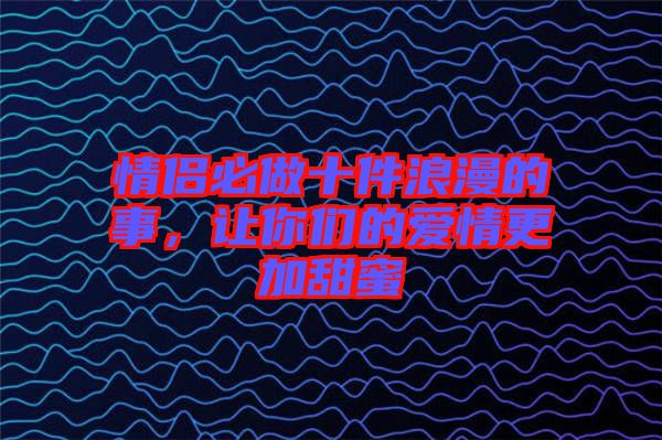 情侶必做十件浪漫的事，讓你們的愛情更加甜蜜