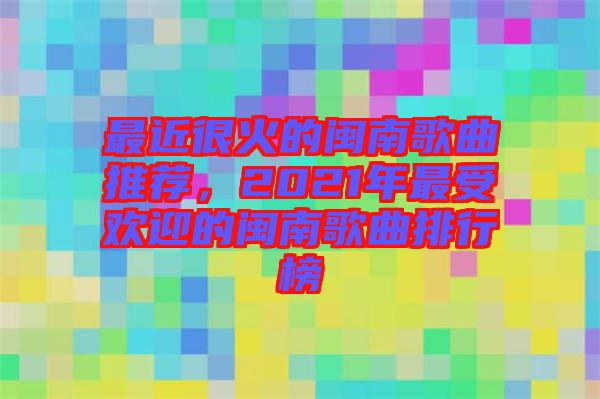 最近很火的閩南歌曲推薦，2021年最受歡迎的閩南歌曲排行榜