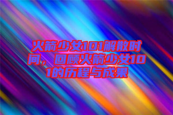 火箭少女101解散時(shí)間，回顧火箭少女101的歷程與成果